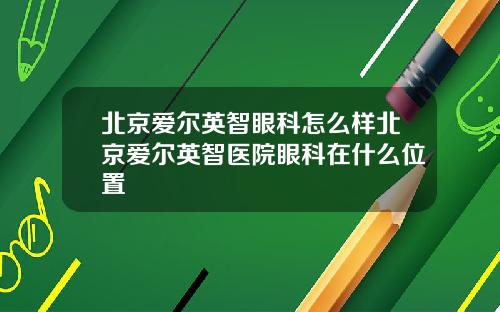 北京爱尔英智眼科怎么样北京爱尔英智医院眼科在什么位置