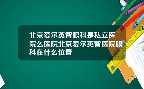 北京爱尔英智眼科是私立医院么医院北京爱尔英智医院眼科在什么位置