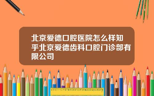 北京爱德口腔医院怎么样知乎北京爱德齿科口腔门诊部有限公司