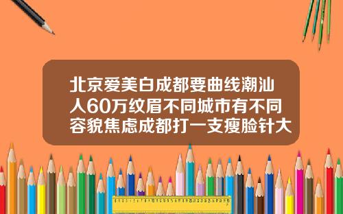 北京爱美白成都要曲线潮汕人60万纹眉不同城市有不同容貌焦虑成都打一支瘦脸针大概多少钱啊