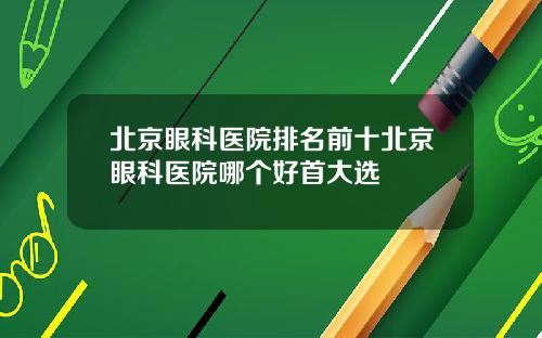 北京眼科医院排名前十北京眼科医院哪个好首大选