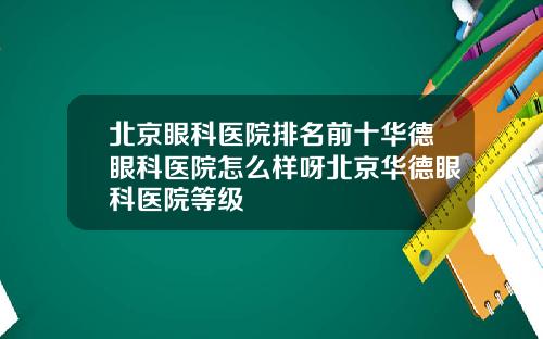 北京眼科医院排名前十华德眼科医院怎么样呀北京华德眼科医院等级