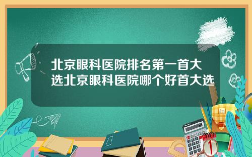 北京眼科医院排名第一首大选北京眼科医院哪个好首大选