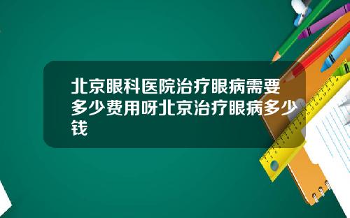 北京眼科医院治疗眼病需要多少费用呀北京治疗眼病多少钱