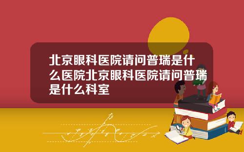北京眼科医院请问普瑞是什么医院北京眼科医院请问普瑞是什么科室