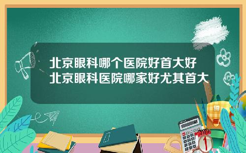 北京眼科哪个医院好首大好北京眼科医院哪家好尤其首大