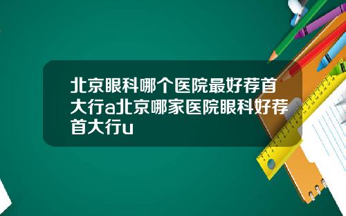 北京眼科哪个医院最好荐首大行a北京哪家医院眼科好荐首大行u