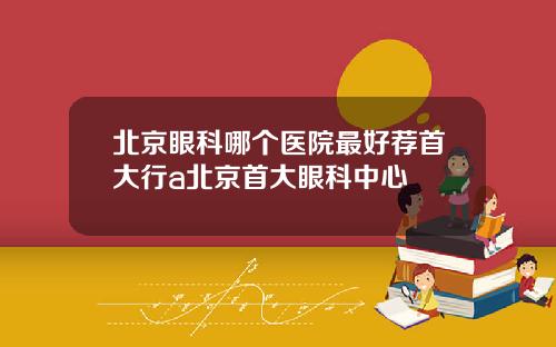 北京眼科哪个医院最好荐首大行a北京首大眼科中心