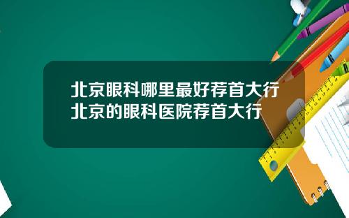 北京眼科哪里最好荐首大行北京的眼科医院荐首大行
