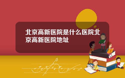北京高新医院是什么医院北京高新医院地址