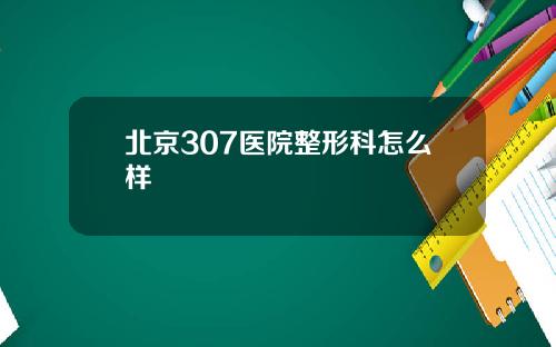 北京307医院整形科怎么样