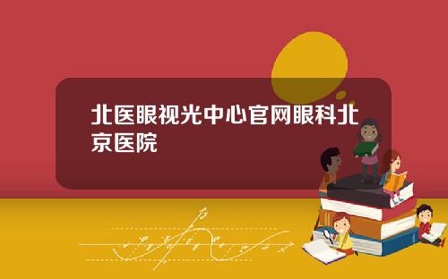 北医眼视光中心官网眼科北京医院