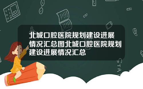 北城口腔医院规划建设进展情况汇总图北城口腔医院规划建设进展情况汇总