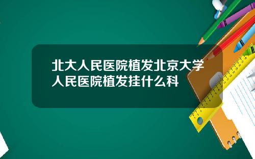 北大人民医院植发北京大学人民医院植发挂什么科