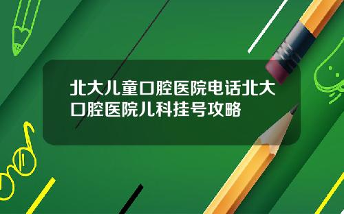 北大儿童口腔医院电话北大口腔医院儿科挂号攻略