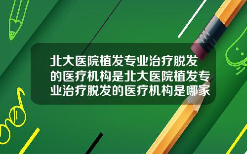 北大医院植发专业治疗脱发的医疗机构是北大医院植发专业治疗脱发的医疗机构是哪家