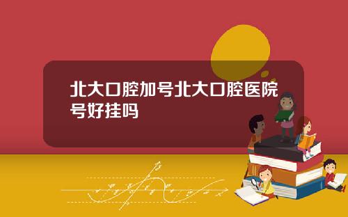 北大口腔加号北大口腔医院号好挂吗