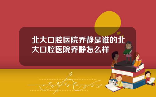 北大口腔医院乔静是谁的北大口腔医院乔静怎么样