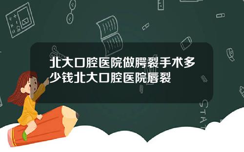 北大口腔医院做腭裂手术多少钱北大口腔医院唇裂