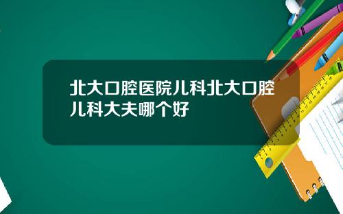 北大口腔医院儿科北大口腔儿科大夫哪个好