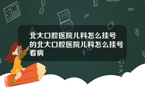 北大口腔医院儿科怎么挂号的北大口腔医院儿科怎么挂号看病