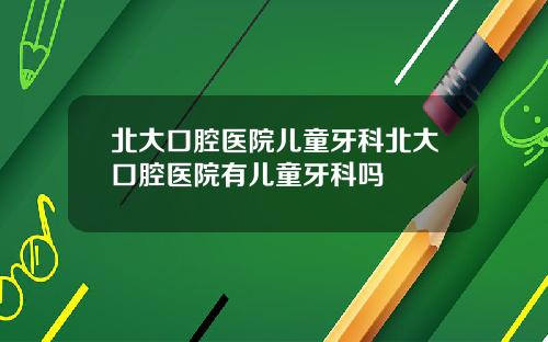 北大口腔医院儿童牙科北大口腔医院有儿童牙科吗