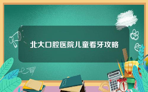 北大口腔医院儿童看牙攻略