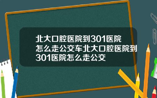 北大口腔医院到301医院怎么走公交车北大口腔医院到301医院怎么走公交