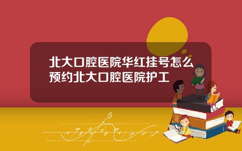 北大口腔医院华红挂号怎么预约北大口腔医院护工