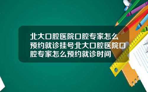 北大口腔医院口腔专家怎么预约就诊挂号北大口腔医院口腔专家怎么预约就诊时间