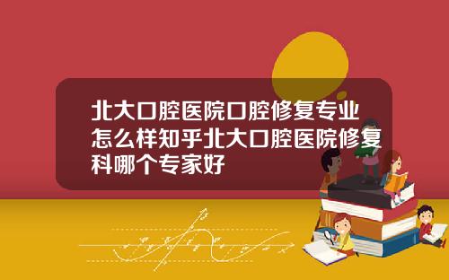 北大口腔医院口腔修复专业怎么样知乎北大口腔医院修复科哪个专家好
