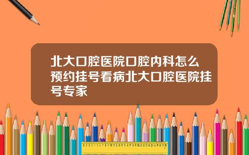 北大口腔医院口腔内科怎么预约挂号看病北大口腔医院挂号专家