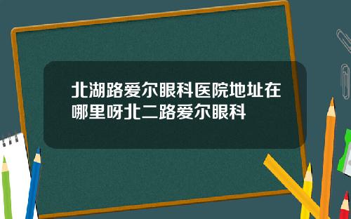 北湖路爱尔眼科医院地址在哪里呀北二路爱尔眼科