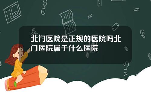北门医院是正规的医院吗北门医院属于什么医院