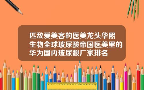 匹敌爱美客的医美龙头华熙生物全球玻尿酸帝国医美里的华为国内玻尿酸厂家排名