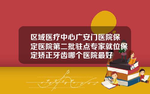 区域医疗中心广安门医院保定医院第二批驻点专家就位保定矫正牙齿哪个医院最好