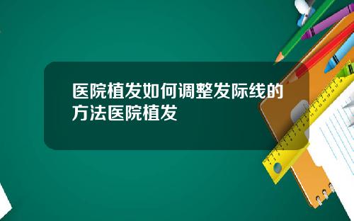 医院植发如何调整发际线的方法医院植发