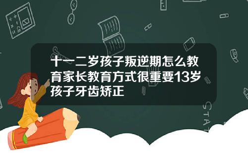十一二岁孩子叛逆期怎么教育家长教育方式很重要13岁孩子牙齿矫正