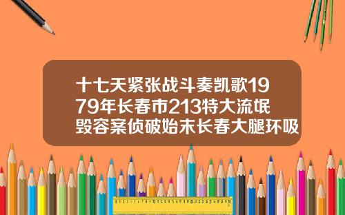 十七天紧张战斗奏凯歌1979年长春市213特大流氓毁容案侦破始末长春大腿环吸