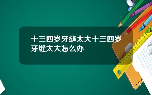 十三四岁牙缝太大十三四岁牙缝太大怎么办