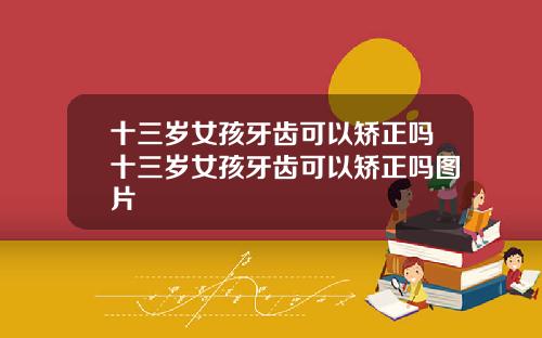 十三岁女孩牙齿可以矫正吗十三岁女孩牙齿可以矫正吗图片