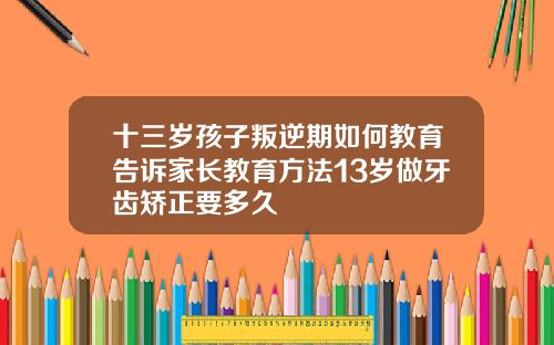 十三岁孩子叛逆期如何教育告诉家长教育方法13岁做牙齿矫正要多久