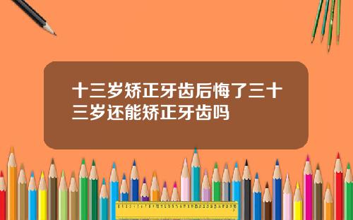 十三岁矫正牙齿后悔了三十三岁还能矫正牙齿吗