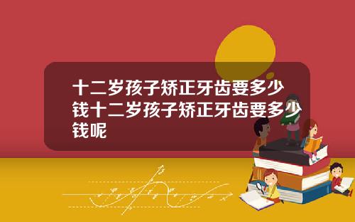 十二岁孩子矫正牙齿要多少钱十二岁孩子矫正牙齿要多少钱呢