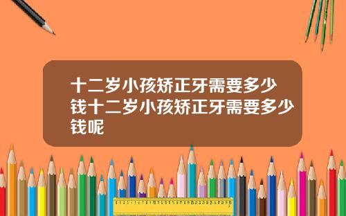 十二岁小孩矫正牙需要多少钱十二岁小孩矫正牙需要多少钱呢