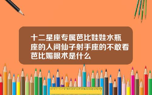 十二星座专属芭比娃娃水瓶座的人间仙子射手座的不敢看芭比媚眼术是什么