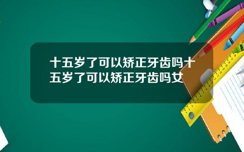 十五岁了可以矫正牙齿吗十五岁了可以矫正牙齿吗女
