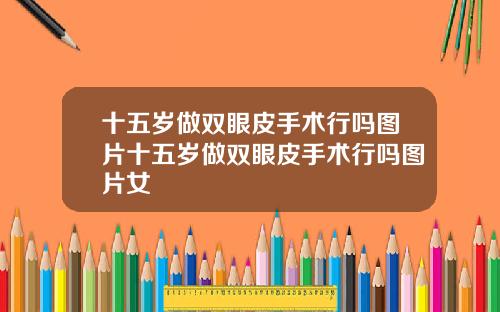 十五岁做双眼皮手术行吗图片十五岁做双眼皮手术行吗图片女