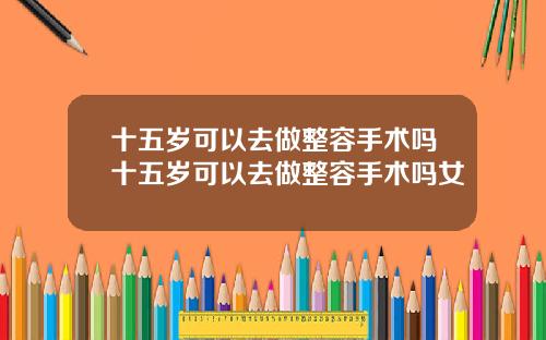 十五岁可以去做整容手术吗十五岁可以去做整容手术吗女