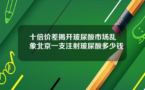 十倍价差揭开玻尿酸市场乱象北京一支注射玻尿酸多少钱